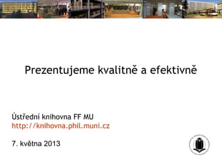 Prezentujeme kvalitně a efektivně
Ústřední knihovna FF MU
http://knihovna.phil.muni.cz
7. května 2013
 