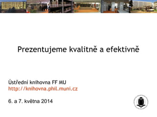 Prezentujeme kvalitně a efektivně
Ústřední knihovna FF MU
http://knihovna.phil.muni.cz
6. a 7. května 2014
 