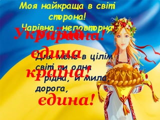 Моя найкраща в світі
сторона!
Чарівна, неповторна
Україна!
Для мене в цілім
світі ти одна
І рідна, й мила,
дорога,
єдина!
Україна –
єдина
країна!
 