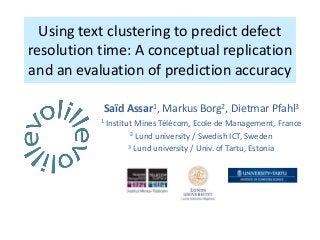 Using text clustering to predict defect
resolution time: A conceptual replication
and an evaluation of prediction accuracy
Saïd Assar1, Markus Borg2, Dietmar Pfahl3
1 Institut Mines Télécom, Ecole de Management, France
2 Lund university / Swedish ICT, Sweden
3 Lund university / Univ. of Tartu, Estonia
 
