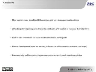 Conclusion

• Most learners came from high HDI countries, and were in management positions

• 38% of registered participants obtained a certificate, 57% reached or exceeded their objectives

• Lack of time seems to be the main constraint for most participants

• Human Development Index has a strong influence on achievement (completion, and score)

• Forum activity and involvment in peer assessment are good predictors of completion

EPFL– 12 February 2014

 