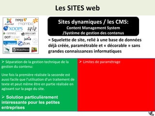 Les SITES web Sites dynamiques / les CMS: Content Management System /Système de gestion des contenus = Squelette de site, relié à une base de données déjà créée, paramétrable et « décorable » sans grandes connaissances informatiques Limites de paramétrage Séparation de la gestion technique de la gestion du contenu: Une fois la première réalisée la seconde est aussi facile que l’utilisation d’un traitement de texte et peut même être en partie réalisée en agissant sur la page du site. Solution particuli è rement int é ressante pour les petites entreprises   