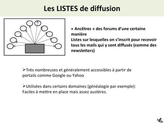 Les LISTES de diffusion « Ancêtres » des forums d’une certaine manière Listes sur lesquelles on s’inscrit pour recevoir tous les mails qui y sont diffusés (comme des newsletters) Très nombreuses et généralement accessibles à partir de portails comme Google ou Yahoo Utilisées dans certains domaines (généalogie par exemple): Faciles à mettre en place mais assez austères. 