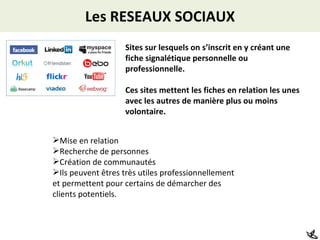 Les RESEAUX SOCIAUX Sites sur lesquels on s’inscrit en y créant une fiche signalétique personnelle ou professionnelle.  Ces sites mettent les fiches en relation les unes avec les autres de manière plus ou moins volontaire. Mise en relation Recherche de personnes Création de communautés Ils peuvent êtres très utiles professionnellement et permettent pour certains de démarcher des clients potentiels. 
