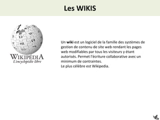Les WIKIS Un  wiki  est un logiciel de la famille des systèmes de gestion de contenu de site web rendant les pages web modifiables par tous les visiteurs y étant autorisés. Permet l’écriture collaborative avec un minimum de contraintes.  Le plus célèbre est Wikipedia. 