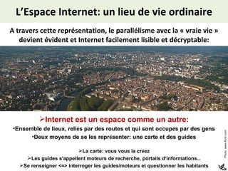 L’Espace Internet: un lieu de vie ordinaire A travers cette représentation, le parallélisme avec la « vraie vie » devient évident et Internet facilement lisible et décryptable: Internet est un espace comme un autre: Ensemble de lieux, reli é s par des routes et qui sont occup é s par des gens Deux moyens de se les repr é senter: une carte et des guides La carte: vous vous la cr é ez Les guides s'appellent moteurs de recherche, portails d ’ informations … Se renseigner <=> interroger les guides/moteurs et questionner les habitants Photo: www.flickr.com 
