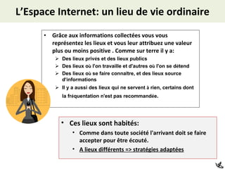 L’Espace Internet: un lieu de vie ordinaire Grâce aux informations collectées vous vous représentez les lieux et vous leur attribuez une valeur plus ou moins positive . Comme sur terre il y a: Des lieux priv é s et des lieux publics Des lieux o ù  l'on travaille et d'autres o ù  l'on se d é tend Des lieux o ù  se faire conna î tre, et des lieux source d ’ informations Il y a aussi des lieux qui ne servent  à  rien, certains dont la fr é quentation n'est pas recommand é e .   Ces lieux sont habités: Comme dans toute société l'arrivant doit se faire accepter pour être écouté.  A lieux différents => stratégies adaptées 