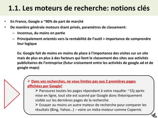1.1. Les moteurs de recherche: notions clés En France, Google a ~90% de part de marché De manière générale moteurs étant privés, paramètres de classement: Inconnus, du moins en partie Principalement orientés vers la rentabilité de l’outil > importance de comprendre leur logique Ex: Google fait de moins en moins de place à l’importance des visites sur un site mais de plus en plus à des facteurs qui lient le classement des sites aux activités publicitaires de l’entreprise (futur croisement entre les activités de google ad et de google maps) Dans vos recherches, ne vous limitez pas aux 2 premières pages affichées par Google! Parcourez toutes les pages répondant à votre requête: ~15j après mise en ligne, tout site est scanné par Google donc théoriquement visible sur les dernières pages de la recherche Essayer au moins un autre moteur de recherche pour comparer les résultats (Bing, Yahoo…) – voire un méta-moteur comme Copernic 