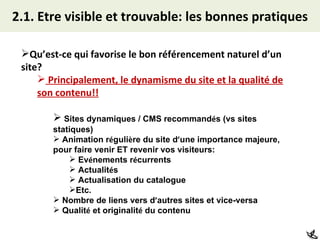 2.1. Etre visible et trouvable: les bonnes pratiques Qu’est-ce qui favorise le bon référencement naturel d’un site? Principalement, le dynamisme du site et la qualité de son contenu!! Sites dynamiques / CMS recommand é s (vs sites statiques) Animation r é guli è re du site d ’ une importance majeure, pour faire venir ET revenir vos visiteurs: Ev é nements r é currents Actualit é s Actualisation du catalogue Etc. Nombre de liens vers d ’ autres sites et vice-versa Qualit é  et originalit é  du contenu 