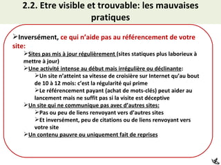 2.2. Etre visible et trouvable: les mauvaises pratiques Inversément,  ce qui n’aide pas au référencement de votre site: Sites pas mis à jour régulièrement  (sites statiques plus laborieux à mettre à jour) Une activité intense au début mais irrégulière ou déclinante : Un site n’atteint sa vitesse de croisière sur Internet qu’au bout de 10 à 12 mois: c’est la régularité qui prime Le référencement payant (achat de mots-clés) peut aider au lancement mais ne suffit pas si la visite est déceptive Un site qui ne communique pas avec d’autres sites: Pas ou peu de liens renvoyant vers d’autres sites Et inversément, peu de citations ou de liens renvoyant vers votre site Un contenu pauvre ou uniquement fait de reprises 