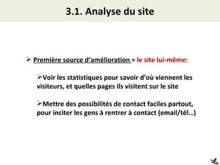 3.1. Analyse du site Première source d’amélioration  =  le site lui-même: Voir les statistiques pour savoir d’où viennent les visiteurs, et quelles pages ils visitent sur le site Mettre des possibilités de contact faciles partout, pour inciter les gens à rentrer à contact (email/tél…) 