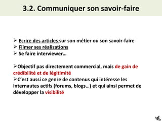 3.2. Communiquer son savoir-faire Ecrire des articles  sur son métier ou son savoir-faire Filmer ses réalisations Se faire interviewer… Objectif pas directement commercial, mais  de gain de crédibilité et de légitimité C’est aussi ce genre de contenus qui intéresse les internautes actifs (forums, blogs…) et qui ainsi permet de développer la  visibilité 