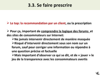 3.3. Se faire prescrire Le top: la recommandation par un client , ou la prescription Pour ça, important de  comprendre la logique des forums  et des sites de consommateurs sur Internet: Ne jamais intervenir directement de manière masquée Risqué d’intervenir directement sous son nom sur un forum, sauf pour corriger une information ou répondre à une question précise et factuelle Mais important d’observer ce qui se dit, et de « jouer » le jeu de la transparence avec les consommateurs avertis  