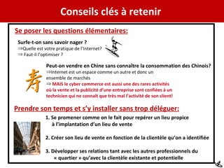 Conseils clés à retenir  Se poser les questions élémentaires: Surfe-t-on sans savoir nager ? Quelle est votre pratique de l’Internet? Faut-il l’optimiser ? Peut-on vendre en Chine sans conna ître la consommation des Chinois? Internet est un espace comme un autre et donc un  ensemble de marchés MAIS le cyber commerce est aussi une des rares activités où la vente et la publicité d’une entreprise sont confiées à un  technicien qui ne connaît que très mal l’activité de son client! Prendre son temps et s’y installer sans trop déléguer: 1. Se promener comme on le fait pour repérer un lieu propice à l’implantation d’un lieu de vente 2. Créer son lieu de vente en fonction de la clientèle qu’on a identifiée 3. Développer ses relations tant avec les autres professionnels du « quartier » qu’avec la clientèle existante et potentielle 