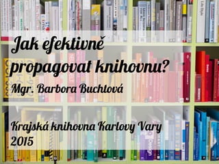 Jak efektivně
propagovat knihovnu?
Mgr. Barbora Buchtová
Krajská knihovna Karlovy Vary
2015
 