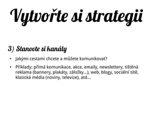 Vytvo te si strategiiř
3) Stanovte si kanály
● Jakými cestami chcete a můžete komunikovat?
● Příklady: přímá komunikace, akce, emaily, newslettery, tištěná
reklama (bannery, plakáty, záložky…), web, blogy, sociální sítě,
klasická média (noviny, televize), atd...
 