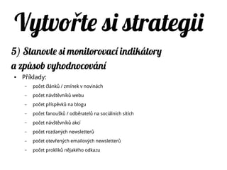 Vytvo te si strategiiř
5) Stanovte si monitorovací indikátory
a zp sob vyhodnocováníů
● Příklady:
– počet článků / zmínek v novinách
– počet návštěvníků webu
– počet příspěvků na blogu
– počet fanoušků / odběratelů na sociálních sítích
– počet návštěvníků akcí
– počet rozdaných newsletterů
– počet otevřených emailových newsletterů
– počet prokliků nějakého odkazu
 