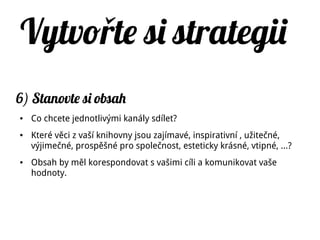 Vytvo te si strategiiř
6) Stanovte si obsah
● Co chcete jednotlivými kanály sdílet?
● Které věci z vaší knihovny jsou zajímavé, inspirativní , užitečné,
výjimečné, prospěšné pro společnost, esteticky krásné, vtipné, …?
● Obsah by měl korespondovat s vašimi cíli a komunikovat vaše
hodnoty.
 