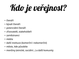 Kdo je ve ejnot?ř
● čtenáři
● bývalí čtenáři
● potenciální čtenáři
● zřizovatelé, stakeholdeři
● zaměstnanci
● média
● další instituce (komerční i nekomerční)
● město, kde působíte
● menšiny (etnické, sociální…) a další komunity
 