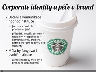Photo by SanforaQ8 - Creative Commons Attribution-NonCommercial-ShareAlike License https://www.flickr.com/photos/76742199@N00 Created with Haiku Deck
Corporate identity a péče o brand
● Určení a komunikace
hodnot instituce
– Jací jste a pro koho
především jste?
– přátelští / veselí / seriozní /
spolehliví / respektující /
komunikativní / tradiční /
netradiční / pro rodiny / pro
studenty
● Měla by fungovat i
uvnitř instituce
– zaměstnanci by měli být s
brandem identifikováni
 