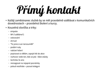 P ímý kontaktř
● Každý zaměstnanec služeb by se měl pravidelně vzdělávat v komunikačních
dovednostech – pravidelná školení a kurzy.
● Kouzelná slovíčka a triky:
– empatie
– MY (“uděláme”)
– oslovování
– shrnutí
– “To jsme si asi nerozuměli”
– podání ruky
– nabízet řešení
– popisovat co dělám, zapojit lidi do akce
– rozhovor vede ten, kdo se ptá - klást otázky
– technika 3x ano
– nereagovat na nejapné poznámky
– pokud nestíháte – pozvat kolegyni
 