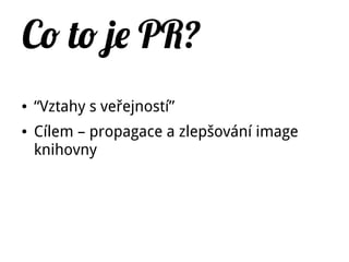 Co to je PR?
● “Vztahy s veřejností”
● Cílem – propagace a zlepšování image
knihovny
 