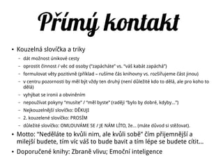 P ímý kontaktř
● Kouzelná slovíčka a triky
– dát možnost únikové cesty
– oprostit činnost / věc od osoby (“zapácháte” vs. “váš kabát zapáchá”)
– formulovat věty pozitivně (příklad – rušíme čás knihovny vs. rozšířujeme část jinou)
– v centru pozornosti by měl být vždy ten druhý (není důležité kdo to dělá, ale pro koho to
dělá)
– vyhýbat se ironii a obviněním
– nepoužívat pokyny “musíte” / “měl byste” (raději “bylo by dobré, kdyby...”)
– Nejkouzelnější slovíčko: DĚKUJI
– 2. kouzelené slovíčko: PROSÍM
– důležité slovíčko: OMLOUVÁME SE / JE NÁM LÍTO, že… (máte důvod si stěžovat).
● Motto: “Neděláte to kvůli nim, ale kvůli sobě” čím přijemnější a
milejší budete, tím víc váš to bude bavit a tím lépe se budete cítit...
● Doporučené knihy: Zbraně vlivu; Emoční inteligence
 