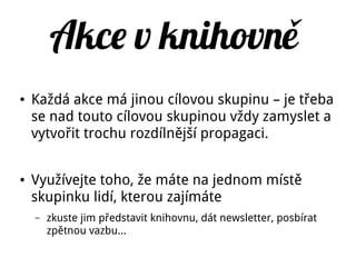 Akce v knihovně
● Každá akce má jinou cílovou skupinu – je třeba
se nad touto cílovou skupinou vždy zamyslet a
vytvořit trochu rozdílnější propagaci.
● Využívejte toho, že máte na jednom místě
skupinku lidí, kterou zajímáte
– zkuste jim představit knihovnu, dát newsletter, posbírat
zpětnou vazbu...
 