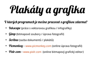 Plakáty a grafika
V kterých programech je možno pracovat s grafikou zdarma?
●
Inkscape (práce s vektorovou grafikou / infografiky)
●
Gimp (bitmapové soubory / úprava fotografií)
●
Scribus (sazba dokumentů / plakátů)
●
Picmonkey – www.picmonkey.com (online úprava fotografií)
●
Pixlr.com – www.pixlr.com (online bitmapový grafický editor)
 
