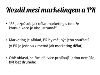Rozdíl mezi marketingem a PR
● “PR je způsob jak dělat marketing s tím, že
komunikace je oboustranná”
● Marketing je základ, PR by měl být jeho součástí
(= PR je jednou z metod jak marketing dělat)
● Obě oblasti, se čím dál více prolínají, jedno nemůže
být bez druhého
 