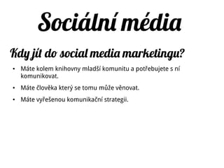 Email Sociální sítě
Jde o prosté zasílání zpráv Kombinují spoustu prvků komunikace
zároveň (chat, šíření obrázků,
komentáře, zprávy, statusy atd.)
Hlavně soukromé sdělení,
reakce nevidí veřejnost
Veřejná sdělení, reakce vidí všichni
Komunikace jeden na jednoho Komunikace jednoho k mnohým
Málo možností, aby se zpráva stala
virální
Zpráva se může snadněji stát virální
Slabá možnost součinnosti I neznámí lidé mohou vytvářet něco
společně, silná možnost součinnosti
(synergie)
Malá možnost interaktivity Velice interaktivní
Sociální sít vs. emailě
 