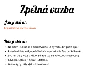 Tiskové zprávy
Tiskové zprávy
Jak to dělat – http://jakoslovitmedia.cz/2012/03/16/jak_napsat_tiskovou_zpravu/
Jak to nedělat – http://jakoslovitmedia.cz/2012/02/26/jak-nepsat-tiskove-zpravy/
Tiskové zprávy mají jednotný formát.
Nem lo by chyb t:ě ě
● datum a místo
● krátký úvodní odstavec, který shrnuje vše podstatné
● tělo zprávy – mělo by obsahovat citace kompetentních lidí
● background instituce ("O knihovně")
● kontaktní osoba (jméno, telefon, email)
 