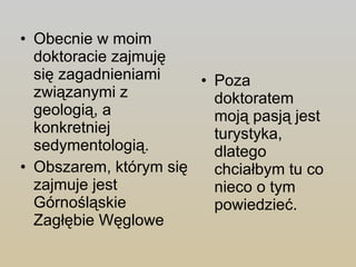 Obecnie w moim doktoracie zajmuję się zagadnieniami związanymi z geologią, a konkretniej sedymentologią. Obszarem, którym się zajmuje jest Górnośląskie Zagłębie Węglowe Poza doktoratem moją pasją jest turystyka, dlatego chciałbym tu co nieco o tym powiedzieć. 