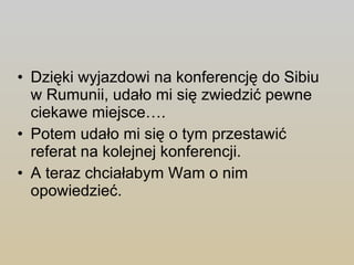 Dzięki wyjazdowi na konferencję do Sibiu w Rumunii, udało mi się zwiedzić pewne ciekawe miejsce…. Potem udało mi się o tym przestawić referat na kolejnej konferencji. A teraz chciałabym Wam o nim opowiedzieć. 
