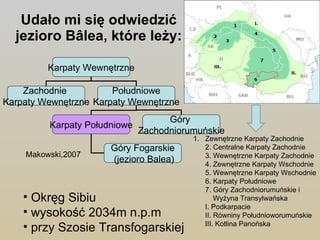 Udało mi się odwiedzić jezioro Bâlea, które leży: Makowski,2007 Okręg Sibiu wysokość 2034m n.p.m   przy Szosie Transfogarskiej  Zewnętrzne Karpaty Zachodnie 2. Centralne Karpaty Zachodnie 3. Wewnętrzne Karpaty Zachodnie 4. Zewnętrzne Karpaty Wschodnie 5. Wewnętrzne Karpaty Wschodnie 6. Karpaty Południowe 7. Góry Zachodniorumuńskie i  Wyżyna Transylwańska I. Podkarpacie II. Równiny Południoworumuńskie III. Kotlina Panońska Karpaty Wewnętrzne Zachodnie  Karpaty Wewnętrzne Południowe Karpaty Wewnętrzne Karpaty Południowe Góry  Zachodniorumuńskie Góry Fogarskie (jezioro Balea) 