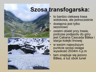 Szosa transfogarska:   to bardzo ciekawa trasa widokowa, ale jednocześnie dostępna jest tylko sezonowo  ostatni obiekt przy trasie, podczas podjazdu do góry jest Cabana Cascada Bâlea i stacja kolejki linowej  w swoim najwyższym punkcie szosa osiąga wysokość 2034m n.p.m  tam znajduje się jezioro Bâlea, a tuż obok tunel  