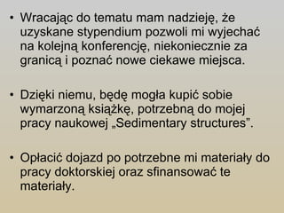 Wracając do tematu mam nadzieję, że uzyskane stypendium pozwoli mi wyjechać na kolejną konferencję, niekoniecznie za granicą i poznać nowe ciekawe miejsca. Dzięki niemu, będę mogła kupić sobie wymarzoną książkę, potrzebną do mojej pracy naukowej „Sedimentary structures”. Opłacić dojazd po potrzebne mi materiały do pracy doktorskiej oraz sfinansować te materiały. 