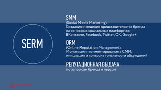 SMM
(Social Media Marketing).
Создание и ведение представительства бренда
на основных социальных платформах:
ВКонтакте, Facebook, Twitter, OK, Google+
РЕПУТАЦИОННАЯ ВЫДАЧА
по запросам бренда и персон
ORM
(Online Reputation Management).
Мониторинг комментирования в СМИ,
инициация и контроль тональности обсуждений
SERM
© GENERATION BREND & COMMUNICATION | WWW.RAGB.RU
THE FUTURE OF ADVERTISING
 