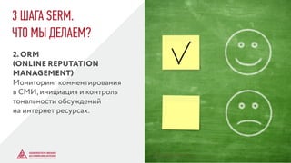 3 ШАГА SERM.
ЧТО МЫ ДЕЛАЕМ?
2. ORM
(ONLINE REPUTATION
MANAGEMENT)
Мониторинг комментирования
в СМИ, инициация и контроль
тональности обсуждений
на интернет ресурсах.
© GENERATION BREND & COMMUNICATION | WWW.RAGB.RU
THE FUTURE OF ADVERTISING
 