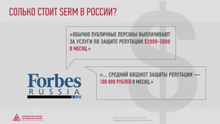 $
«ОБЫЧНО ПУБЛИЧНЫЕ ПЕРСОНЫ ВЫПЛАЧИВАЮТ
ЗА УСЛУГИ ПО ЗАЩИТЕ РЕПУТАЦИИ $2000-5000
В МЕСЯЦ.»
«… СРЕДНИЙ БЮДЖЕТ ЗАЩИТЫ РЕПУТАЦИИ —
300 000 РУБЛЕЙ В МЕСЯЦ.»
СОЛЬКО СТОИТ SERM В РОССИИ?
© GENERATION BREND & COMMUNICATION | WWW.RAGB.RU
THE FUTURE OF ADVERTISING
 