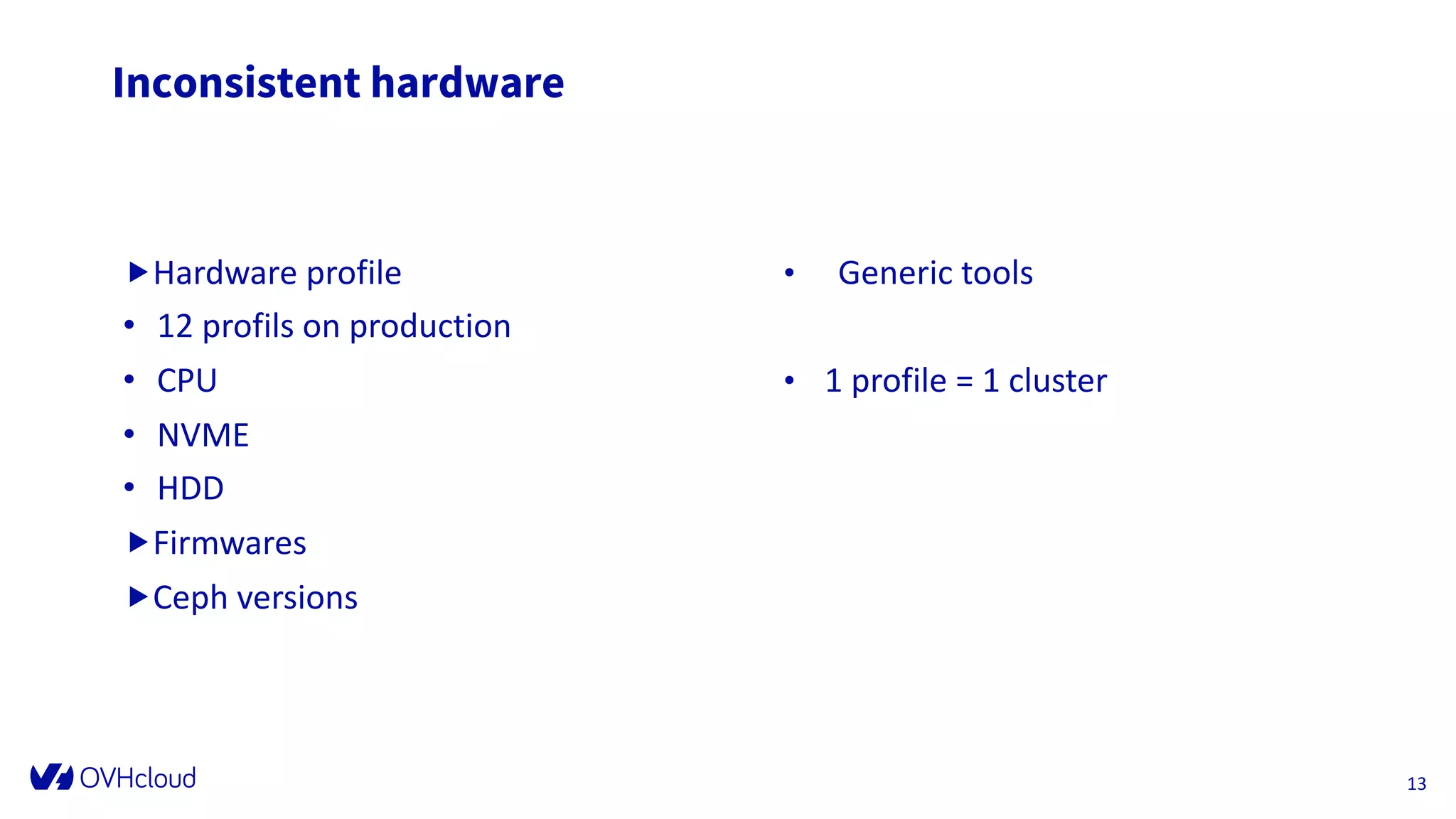 Inconsistent hardware
„Hardware profile
• 12 profils on production
• CPU
• NVME
• HDD
„Firmwares
„Ceph versions
D at e
F o o t er can b e p er so n alized as
fo llo w : In ser t / H ead er an d fo o t er
13
• Generic tools
• 1 profile = 1 cluster
 