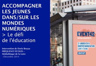 ACCOMPAGNER 
LES JEUNES 
DANS/SUR LES 
MONDES 
NUMÉRIQUES 
> Le défi 
de l'éducation 
Intervention de Dorie Bruyas 
FRÉQUENCE ÉCOLES – 
Médiathèque de la Loire 
- Décembre 2014 - 
 