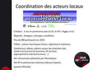 Coordination des acteurs locaux Création :  5 ans en partenariat avec la CCI, le CRT, l’Agglo, le CG Objectifs : dialoguer, échanger, sensibiliser Plus de 400 participants en 2010 Publics : acteurs touristiques locaux, régionaux et nationaux Conférences, débats, ateliers autour des évolutions des  métiers du tourisme (E-tourisme, OT du futur,  regroupements intercommunaux, …)  Des intervenants spécialisés par thématiques Des RP et partenariats nationaux (Revues Espaces,  Gazette Officielle) 