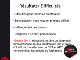Résultats/ Difficultés Difficultés pour réunir les prestataires Sensibilisation mais mise en pratique difficile Hétérogénéité des niveaux Obligation d’un suivi personnalisé Enjeux 2011 :  nécessité de faire un diagnostic sur la présence de nos prestataires sur le Web Volonté de travailler avec le CRT et ADT pour homogénéiser les actions de formations 