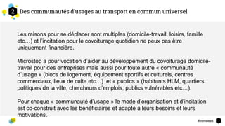 #immweek
Des communautés d’usages au transport en commun universel2
Les raisons pour se déplacer sont multiples (domicile-travail, loisirs, famille
etc…) et l’incitation pour le covoiturage quotidien ne peux pas être
uniquement financière.
Microstop a pour vocation d’aider au développement du covoiturage domicile-
travail pour des entreprises mais aussi pour toute autre « communauté
d’usage » (blocs de logement, équipement sportifs et culturels, centres
commerciaux, lieux de culte etc…) et « publics » (habitants HLM, quartiers
politiques de la ville, chercheurs d’emplois, publics vulnérables etc…).
Pour chaque « communauté d’usage » le mode d’organisation et d’incitation
est co-construit avec les bénéficiaires et adapté à leurs besoins et leurs
motivations.
 
