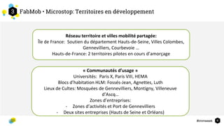 #immweek
3
4
FabMob • Microstop: Territoires en développement
Réseau territoire et villes mobilité partagée:
Île de France: Soutien du département Hauts-de-Seine, Villes Colombes,
Gennevilliers, Courbevoie …
Hauts-de-France: 2 territoires pilotes en cours d’amorçage
« Communautés d’usage »
Universités: Paris X, Paris VIII, HEMA
Blocs d’habitation HLM: Fossés-Jean, Agnettes, Luth
Lieux de Cultes: Mosquées de Gennevilliers, Montigny, Villeneuve
d’Ascq…
Zones d’entreprises:
- Zones d’activités et Port de Gennevilliers
- Deux sites entreprises (Hauts de Seine et Orléans)
 