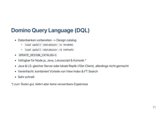 DominoQueryLanguage(DQL)
Datenbankenvorbereiten‑>Designcatalog
load updall <database> -e (enable)
load updall <database> -d (refresh)
UPDATE_DESIGN_CATALOG=1
VefügbarfürNode.js,Java,Lotusscript&Konsole*
Java&LS:gleicherServeroderlokaleReplik(10erClient),allerdingsnichtgemischt
Vereinfacht:kombiniertVorteilevonViewIndex&FTSearch
Sehrschnell
*)zumTestengut,liefertaberkeineverwertbareErgebnisse
11
 
