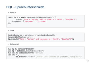 DQL‑Sprachunterschiede
Node.js
const docs = await database.bulkReadDocuments({
query: "form = 'person' and lastname in ('Smith', 'Douglas')",
itemNames: ["lastname", "firstname"]
});
Java
DominoQuery dq = database.createDominoQuery();
DocumentCollection col =
dq.execute("form = 'person' and lastname in ('Smith', 'Douglas')");
Lotusscript
Dim dq As NOTESDOMINOQUERY
Set dq = database.CreateDominoQuery
Dim col As NotesDocumentCollection
Set col = _
dq.Execute(|form = 'person' and lastname in ('Smith', 'Douglas')|)
12
 