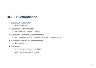 DQL‑Suchoptionen
SuchenachEinzelwerten
form = 'person'
SuchenachMehrfachwerten
lastname in ('Smith', 'Doe')
SuchenachDatumundDatumsbereichen
@dt('2019-02-20') > lastModified > @dt('2019-01-01')
SuchenachWertenundWertebereichen
45 > age > 19
Operatoren
= | > | >= | < | <= | in [all]
and | or | and not | or not
13
 