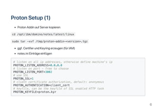 ProtonSetup(1)
ProtonAddinaufServerkopieren
cd /opt/ibm/domino/notes/latest/linux
sudo tar -xvf /tmp/proton-addin-<version>.tgz
ggf.CertifierundKeyringerzeugen(fürIAM)
notes.iniEinträgeeinfügen
# listen on all ip addresses, otherwise define machine's ip
PROTON_LISTEN_ADDRESS=0.0.0.0
# listen on port - free to choose
PROTON_LISTEN_PORT=3002
# use SSL
PROTON_SSL=1
# client certificate authorization, default: anonymous
PROTON_AUTHENTICATION=client_cert
# keyfile, can be the keyfile of SSL enabled HTTP task
PROTON_KEYFILE=proton.kyr
6
 